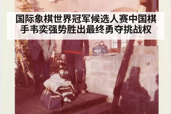 国际象棋世界冠军候选人赛中国棋手韦奕强势胜出最终勇夺挑战权