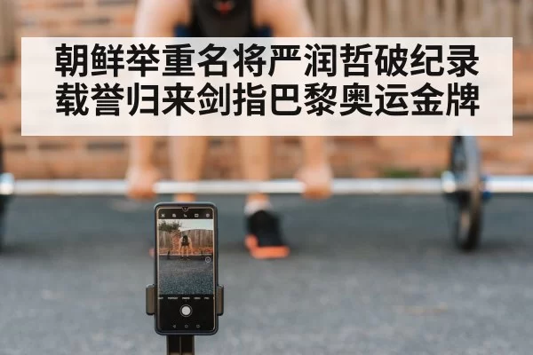 朝鲜举重名将严润哲破纪录载誉归来剑指巴黎奥运金牌