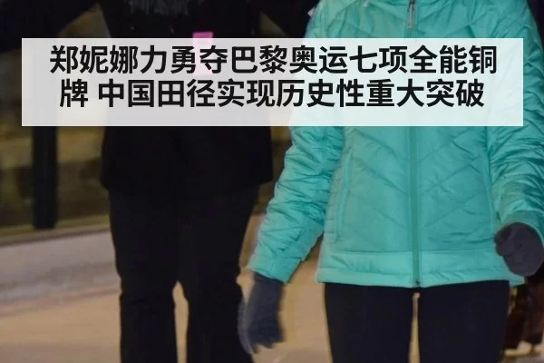 郑妮娜力勇夺巴黎奥运七项全能铜牌 中国田径实现历史性重大突破
