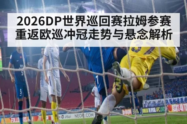2026DP世界巡回赛拉姆参赛重返欧巡冲冠走势与悬念解析